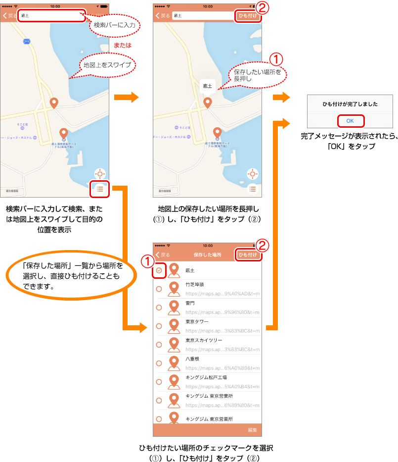検索バーに入力して検索、または地図上をスワイプして目的の位置を表示 → 「保存した場所」一覧から場所を選択し、直接ひも付けることもできます。 → 地図上の保存したい場所を長押し(1)し、「ひも付け」をタップ(2) → ひも付けたい場所のチェックマークを選択(1)し、「ひも付け」をタップ(2) → 完了メッセージが表示されたら「OK」をタップ