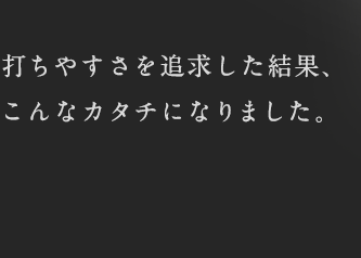 打ちやすさを追求した結果、こんなカタチになりました。