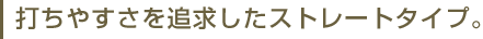 打ちやすさを追求したストレートタイプ。