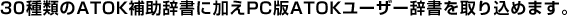 30種類のATOK補助辞書に加えPC版ATOKユーザー辞書を取り込めます。