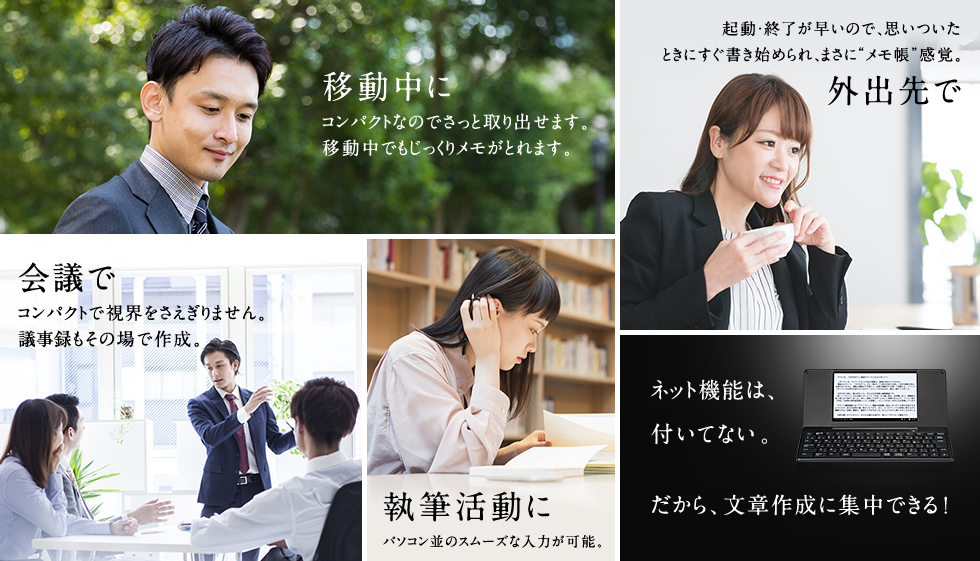 移動中に コンパクトなのでさっと取り出せます。移動中でもじっくりメモがとれます。 外出先で 起動・終了が早いので、思いついたときにすぐ書き始められ、まさにメモ帳感覚。 会議で コンパクトで視界をさえぎりません。議事録もその場で作成。 講義・セミナーで パソコン並のスムーズな入力が可能。 ネット機能は、付いていない。だから文章作成に集中できる!