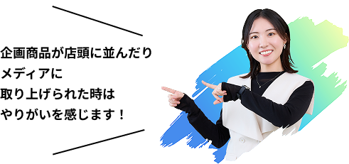 企画商品が店頭に並んだりメディアに取り上げられたときはやりがいを感じます！