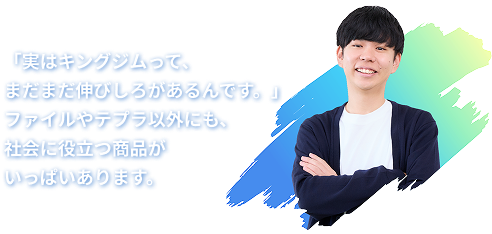 「実はキングジムって、まだまだ伸びしろなんです。」　ファイルやテプラ以外にも、社会に役立つ商品がいっぱいあります。