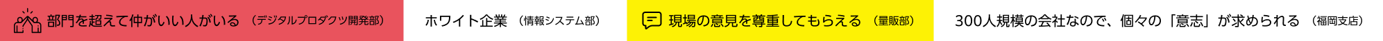 部門を超えて仲がいい人がいる　ホワイト企業　現場の意見を尊重してもらえる　300人規模の会社なので、個々の「意志」が求められる