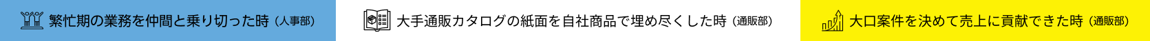 繁忙期の業務を仲間と乗り切った時　大手通販カタログの紙面を自社商品で埋め尽くした時　大口案件を決めて売上に貢献できた時