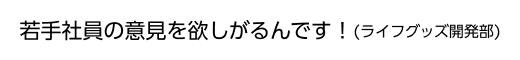若手社員の意見を欲しがるんです！(ライフグッズ開発部)