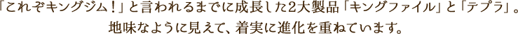 「これぞキングジム!」と言われるまでに成長した2大製品「キングファイル」と「テプラ」。地味なように見えて、着実に進化を重ねています。