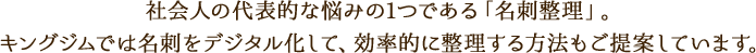 社会人の代表的な悩みの1つである「名刺整理」。キングジムでは名刺をデジタル化して、効率的に整理する方法もご提案しています。
