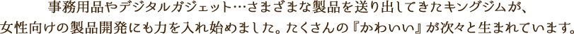 事務用品やデジタルガジェット…さまざまな製品を送り出してきたキングジムが、女性向けの製品開発にも力を入れ始めました。たくさんの『かわいい』が次々と生まれています。