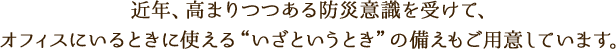 近年、高まりつつある防災意識を受けて、オフィスにいるときに使える“いざというとき”の備えもご用意しています。