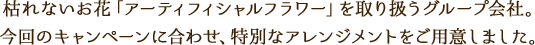枯れないお花「アーティフィシャルフラワー」を取り扱うグループ会社。今回のキャンペーンに合わせ、特別なアレンジメントをご用意しました。