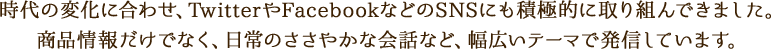 時代の変化に合わせ、TwitterやFacebookなどのSNSにも積極的に取り組んできました。商品情報だけでなく、日常のささやかな会話など、幅広いテーマで発信しています。