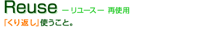 Reuse -リユース-　再使用：「くり返し」使うこと。