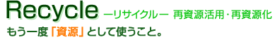 Recycle -リサイクル-　再資源活用・再資源化：もう一度「資源」として使うこと。
