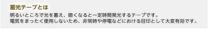 蓄光テープとは明るいところで光を蓄え、暗くなると一定時間発光するテープです。電気をまったく使用しないため、非常時や停電などにおける目印として大変有効です。