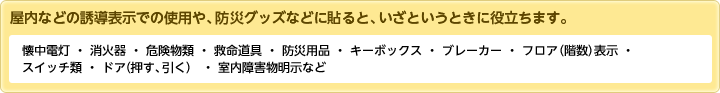 屋内などの誘導表示での使用や、防災グッズなどに貼ると、いざというときに役立ちます。懐中電灯・消火器・危険物類・救命道具・防災用品・キーボックス・ブレーカー・フロア(階数)表示・スイッチ類・ドア(押す、引く)・室内障害物明示など