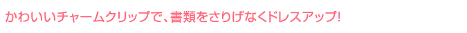 かわいいチャームクリップで、書類をさりげなくドレスアップ！