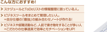 こんな方におすすめ！スケジュールとToDoリストの情報整理に困っている人。／ビジネスツールをまとめて管理したい人。＝自分仕様の「最強」の組み合わせノートが作れる！／ビジネスや就職活動など、人前で書き物をすることが多い人。＝こだわりの仕事道具で効率とモチベーションをUP！