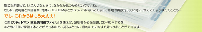 取扱説明書って、いざ大切なときに、なかなか見つからないですよね。さらに、説明書と保証書や、付属のCD-ROMなどがバラバラになってしまい、修理や再設定したい時に、慌ててしまうなんてことも&hellip; でも、これからはもう大丈夫！ この「スキットマン　取扱説明書ファイル」を使えば、説明書から保証書、CD-ROMまでを、まとめて1冊で保管することができるので、必要なときに、目的のものをすぐ見つけることができます。