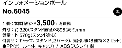 インフォメーションポール/No.6045 黒 1個＜本体価格＞¥3,500+消費税 外寸：約320（スタンド直径）×895（高さ）mm 質量：約570g（スタンド含む） 付属品：キャップ、スタンド（2パーツ）、見出し紙（8種類×2セット） ●PP（ポール本体、キャップ）/ABS（スタンド）製