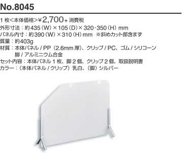 No.8045 1枚 本体価格 ¥2,400+消費税 外形寸法: 約435(W)×105(D)×320・350(H)mm パネル内寸: 約390(W)×310(H)mm ※斜めカット部含まず 質量: 約403g 材質: 本体パネル/PP（2.6mm厚）、クリップ/PC、ゴム/シリコーン、脚/アルミニウム合金 セット内容: 本体パネル1枚、脚2個、クリップ2個、取扱説明書 カラー: （本体パネル/クリップ）乳白、（脚）シルバー