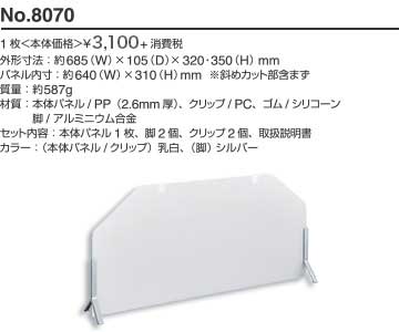 No.8070 1枚 本体価格 ¥2,800+消費税 外形寸法: 約685(W)×105(D)×320・350(H)mm パネル内寸: 約640(W)×310(H)mm ※斜めカット部含まず 質量: 約587g 材質: 本体パネル/PP（2.6mm厚）、クリップ/PC、ゴム/シリコーン、脚/アルミニウム合金 セット内容: 本体パネル1枚、脚2個、クリップ2個、取扱説明書 カラー: （本体パネル/クリップ）乳白、（脚）シルバー