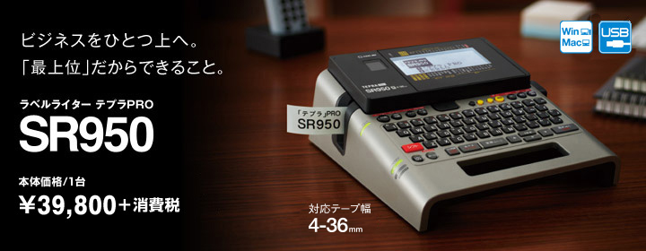 ビジネスをひとつ上へ。「最上位」だからできること。 ラベルライターテプラPRO SR950 メーカー希望小売価格(税込)/1台 \41,790<本体価格\39,800>