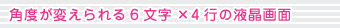 角度が変えられる6文字&times;4行の液晶画面