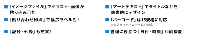 ■「イメージファイル」でイラスト・画像が貼り込み可能　■「アートテキスト」でタイトルなどを効果的にデザイン　■「貼り合わせ印刷」で幅広ラベルも！　■「バーコード」は8規格を網羅 ※カスタマバーコードにも対応　■「記号・外枠」も充実！　■管理に役立つ「日付・時刻」印刷機能！