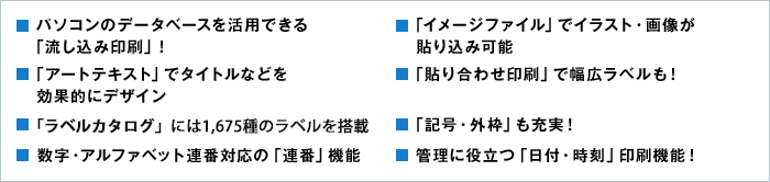 ■パソコンのデータベースを活用できる「流し込み印刷」！　■「イメージファイル」でイラスト・画像が貼り込み可能　■「アートテキスト」でタイトルなどを効果的にデザイン　■「貼り合わせ印刷」で幅広ラベルも！　　■「記号・外枠」も充実！　■数字・アルファベット連番対応の「連番」機能　■管理に役立つ「日付・時刻」印刷機能！
