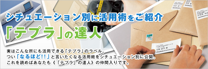 シチュエーション別に活用術をご紹介「テプラ」の達人 実はこんな所にも活用できる「テプラ」のラベル。つい「なるほど!!」と言いたくなる活用術をシチュエーション別に一挙公開。これを読めばあなたも《「テプラ」の達人》の仲間入りです。