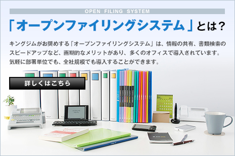「オープンファイリングシステム」とは？ キングジムがお奨めする「オープンファイリングシステム」は、情報の共有、書類検索のスピードアップなど、画期的なメリットがあり、多くのオフィスで導入されています。気軽に部署単位でも、全社規模でも導入することができます。 詳しくはこちら