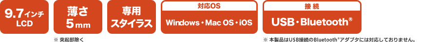 [9.7インチLCD][薄さ5mm※突起部除く][専用スタイラス][対応OS Windows・Mac OS・iOS][接続 USB・Bluetooth®※本製品はUSB接続のBluetooth®アダプタには対応しておりません。]
