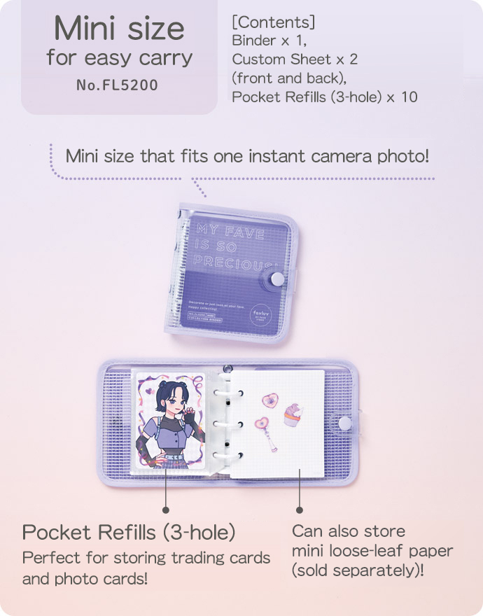 Mini size for easy carry No.FL5200 [Contents] Binder x 1, Custom Sheet x 2 (front and back), Pocket Refills (3-hole) x 10 Mini size that fits one instant camera photo! Pocket Refills (3-hole) Perfect for storing trading cards and photo cards! Can also store mini loose-leaf paper (sold separately)!