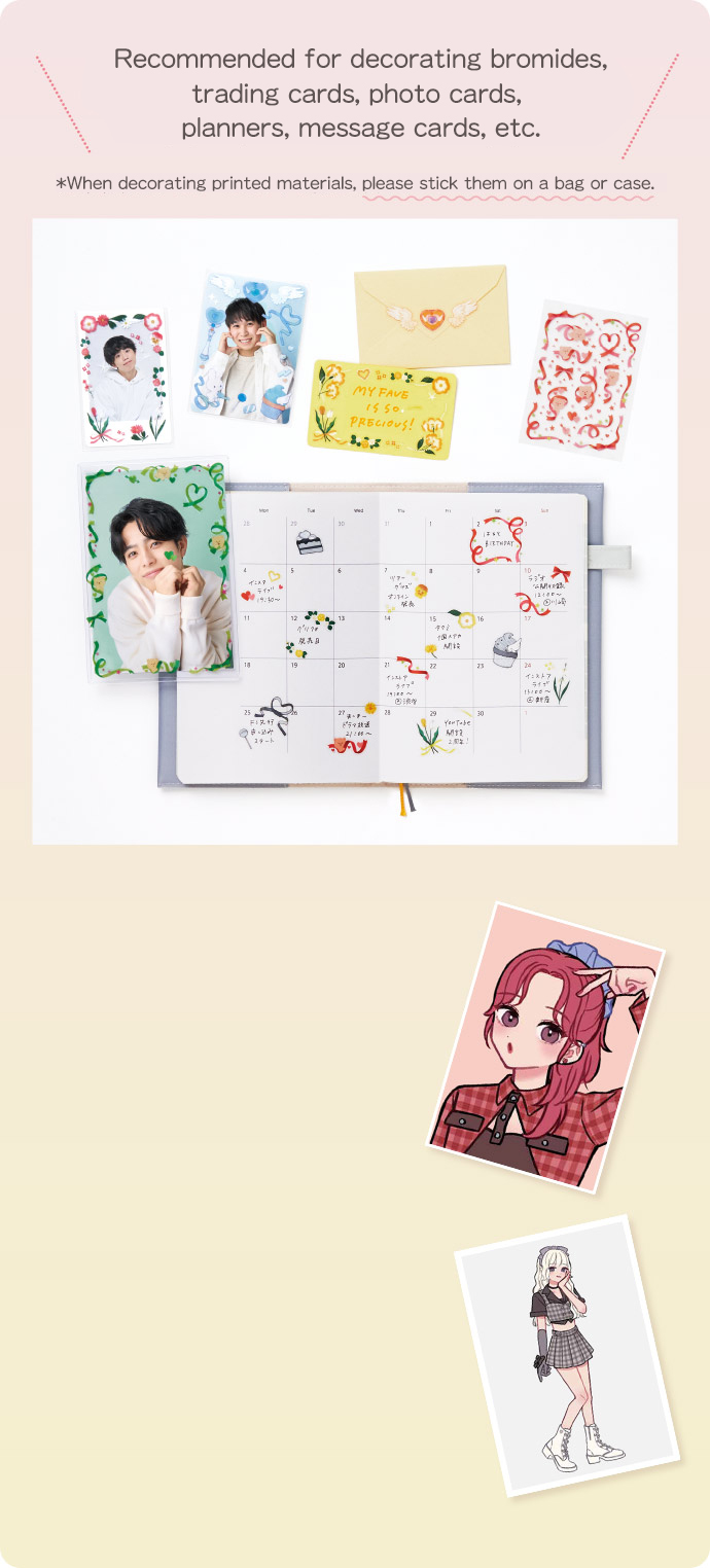 Recommended for decorating bromides, trading cards, photo cards, planners, message cards, etc. *When decorating printed materials, please stick them on a bag or case.
