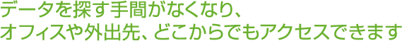 データを探す手間がなくなり、オフィスや外出先、どこからでもアクセスできます