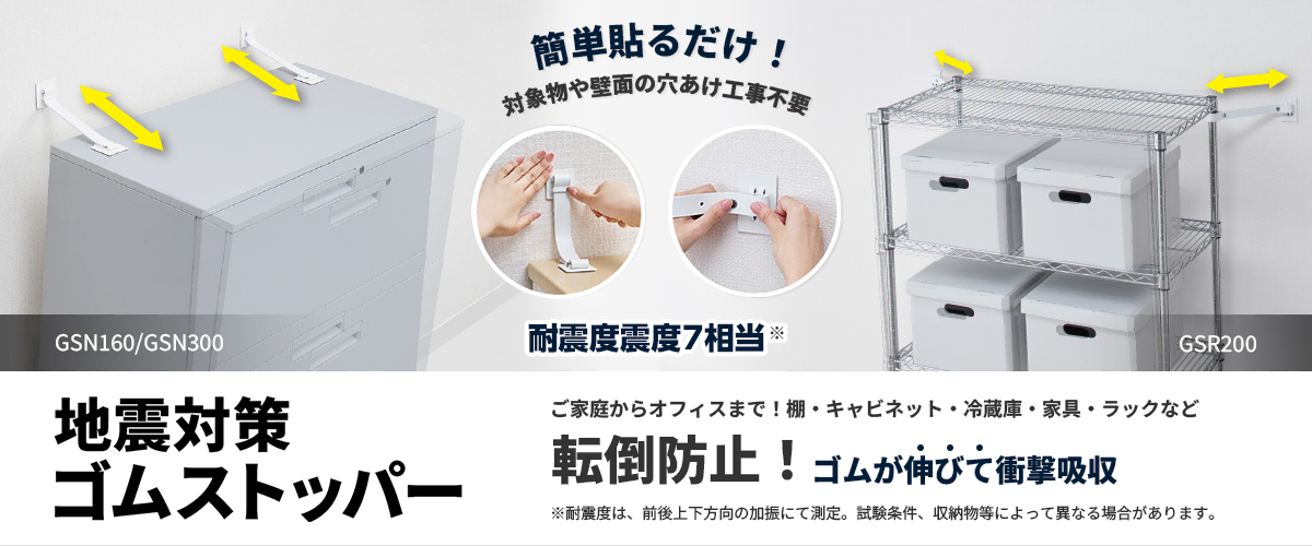 簡単貼るだけ！ 対象物や壁面の穴あけ工事不要 耐震度震度7相当※ GS160-W/GS300-W GSR200 地震対策ゴムストッパー ご家庭からオフィスまで！棚・キャビネット・冷蔵庫・家具・ラックなど 転落防止！ゴムが伸びて衝撃吸収 ※耐震度は、GS160-W/GS300-Wは前後方向、GSR200は前後上下方向の加振にて測定。試験条件、収納物等によって異なる場合があります。