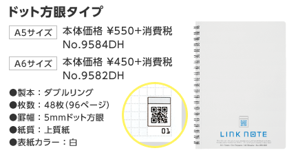 ドット方眼タイプ A5サイズ 本体価格 ¥550+消費税 No.9584DH A6サイズ 本体価格 ¥450+消費税 No.9582DH 製本:ダブルリング 枚数:48枚(96ページ) 罫幅:5mmドット方眼 紙質:上質紙 表紙カラー:白