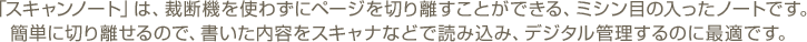 「スキャンノート」は、裁断機を使わずにページを切り離すことができる、ミシン目の入ったノートです。簡単に切り離せるので、書いた内容をスキャナなどで読み込み、デジタル管理するのに最適です。