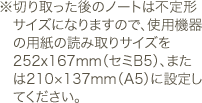 切り取った後のノートは不定形サイズになりますので、使用機器の用紙の読み取りサイズを252x167mm（セミB5）、または210×137mm（A5）に設定してください。