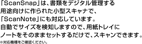 「ScanSnap」は、書類をデジタル管理する用途向けに作られた小型スキャナで、「ScanNote」にも対応しています。自動でサイズを検知しますので、用紙トレイにノートをそのままセットするだけで、スキャンできます。※対応機種をご確認ください。