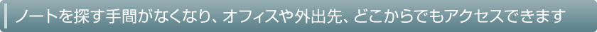 ノートを探す手間がなくなり、オフィスや外出先、どこからでもアクセスできます