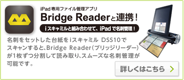 iPad専用ファイル管理アプリ　Bridge Readerと連携！　iスキャミルと組み合わせてiPadで名刺管理！　名刺をセットした台紙をiスキャミルDSS10でスキャンすると、Bridge Reader（ブリッジリーダー）が1枚ずつ分割して読み取り、スムーズな名刺管理が可能です。