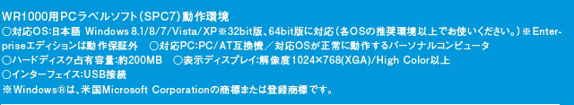 「WR1000用PCラベルソフト（SPC7）動作環境」対応OS：日本語 Windows 8.1/8/7/Vista/XP※32bit版、64bit版に対応（各OSの推奨環境以上でお使いください。）※Enterpriseエディションは動作保証外　対応PC：PC/AT互換機／対応OSが正常に動作するパーソナルコンピュータ（CD-ROMからインストールする場合は、ドライブ装置が必要です。）　ハードディスク占有容量：約200MB　表示ディスプレイ：解像度1024×768(XGA)/High Color以上　インターフェイス：USB接続　※Windows®は、米国Microsoft Corporationの商標または登録商標です。