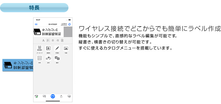 特長 ワイヤレス接続でどこからでも簡単にラベル作成 機能もシンプルで、直感的なラベル編集が可能です。縦書き、横書きの切り替えが可能です。すぐに使えるカタログメニューを搭載しています。