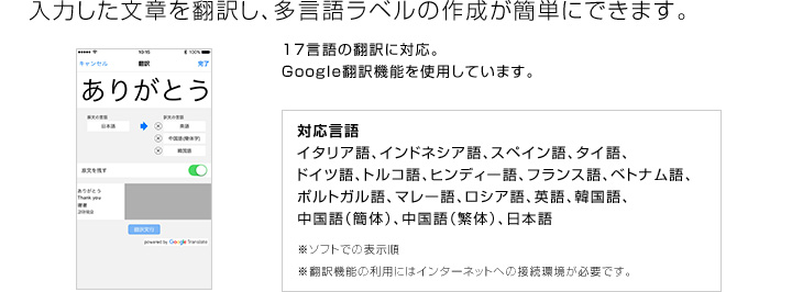 入力した文章を翻訳し、多言語ラベルの作成が簡単にできます。17言語の翻訳に対応。Google翻訳機能を使用しています。対応言語 イタリア語、インドネシア語、スペイン語、タイ語、ドイツ語、トルコ語、ヒンディー語、フランス語、ベトナム語、ポルトガル語、マレー語、ロシア語、英語、韓国語、中国語(簡体)、中国語(繁体)、日本語 ※ソフトでの表示順 ※翻訳機能の利用にはインターネットへの接続環境が必要です。