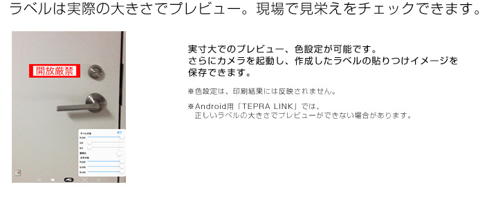 ラベルは実際の大きさでプレビュー。現場で見栄えをチェックできます。実寸大でのプレビュー、色設定が可能です。さらにカメラを起動し、作成したラベルの貼りつけイメージを保存できます。※色設定は、印刷結果には反映されません。※Android用「TEPRA LINK」では、正しいラベルの大きさでプレビューができない場合があります。