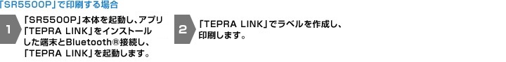 「SR5500P」で印刷する場合1.「SR5500P」本体を起動し、アプリ「TEPRA LINK」をインストールしたiOS端末とBluetooth®接続し、「TEPRA LINK」を起動します。2.「TEPRA LINK」でラベルを作成し、印刷します。 「RDS10」を使用して印刷する場合1. USBデバイスサーバ RDS10本体の初期設定をおこない、「テプラ」をUSB接続します。 2. 無線LANルータと、アプリ「TEPRA LINK」をインストールしたiOS端末を無線LAN接続し、「TEPRA LINK」を起動します。 3.「TEPRA LINK」でラベルを作成し、印刷します。