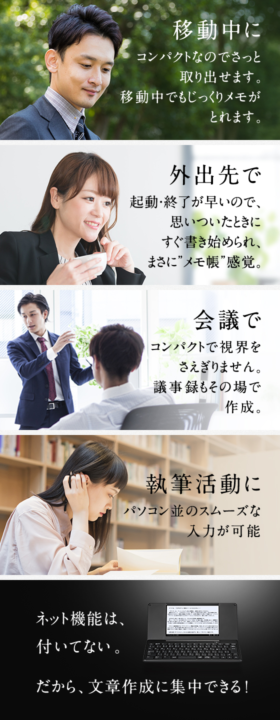 移動中に コンパクトなのでさっと取り出せます。移動中でもじっくりメモがとれます。 外出先で 起動・終了が早いので、思いついたときにすぐ書き始められ、まさに”メモ帳“感覚。 会議で コンパクトで視界をさえぎりません。議事録もその場で作成。 執筆活動に パソコン並のスムーズな入力が可能。 ネット機能は、付いていない。だから文章作成に集中できる！