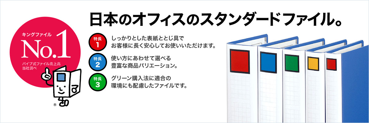 キングファイルNo.1 パイプ式ファイル売上高 当社調べ 日本のオフィスのスタンダードファイル。 特長1 しっかりとした表紙ととじ具でお客様に長く安心してお使いいただけます。 特長2 使い方にあわせて選べる豊富な商品バリエーション。 特長3 グリーン購入法に適合の環境にも配慮したファイルです。